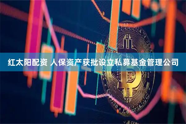 红太阳配资 人保资产获批设立私募基金管理公司