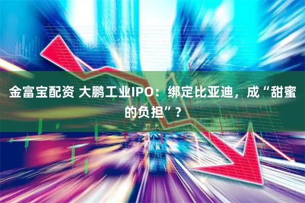 金富宝配资 大鹏工业IPO：绑定比亚迪，成“甜蜜的负担”？