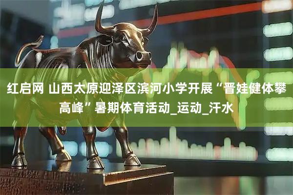 红启网 山西太原迎泽区滨河小学开展“晋娃健体攀高峰”暑期体育活动_运动_汗水