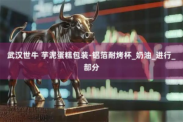 武汉世牛 芋泥蛋糕包装-铝箔耐烤杯_奶油_进行_部分