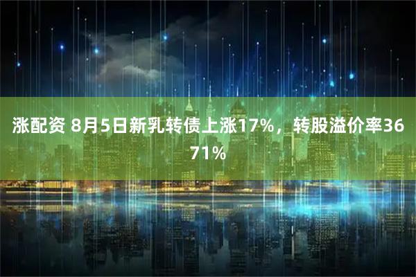 涨配资 8月5日新乳转债上涨17%,转股溢价率3671%