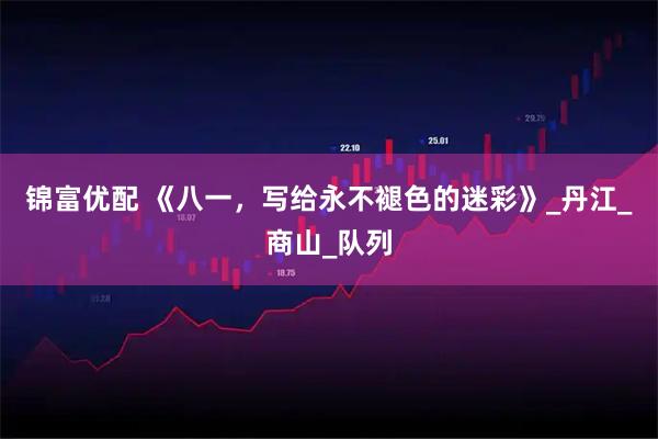 锦富优配 《八一,写给永不褪色的迷彩》_丹江_商山_队列