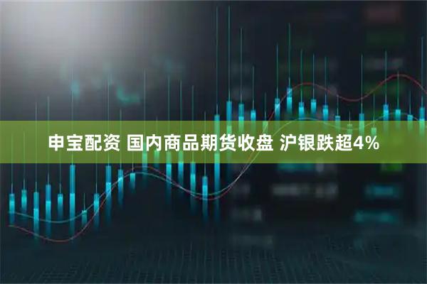 申宝配资 国内商品期货收盘 沪银跌超4%
