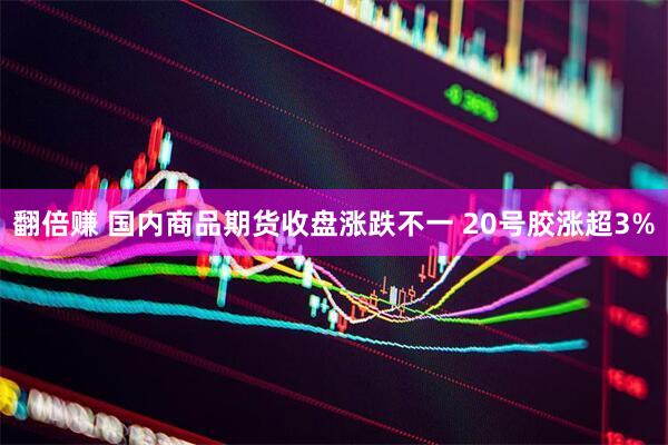 翻倍赚 国内商品期货收盘涨跌不一 20号胶涨超3%