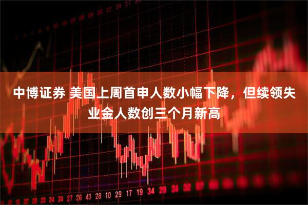 中博证券 美国上周首申人数小幅下降，但续领失业金人数创三个月新高