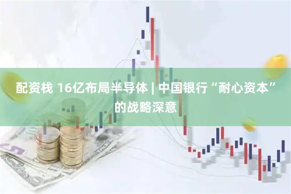配资栈 16亿布局半导体 | 中国银行“耐心资本”的战略深意