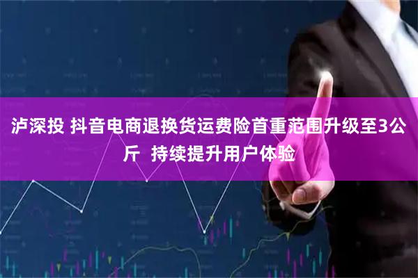 泸深投 抖音电商退换货运费险首重范围升级至3公斤  持续提升用户体验