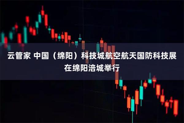 云管家 中国（绵阳）科技城航空航天国防科技展在绵阳涪城举行