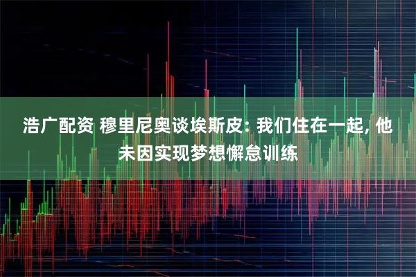 浩广配资 穆里尼奥谈埃斯皮: 我们住在一起, 他未因实现梦想懈怠训练