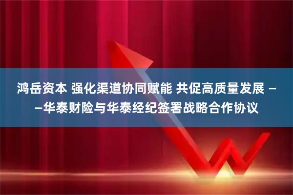 鸿岳资本 强化渠道协同赋能 共促高质量发展 ——华泰财险与华泰经纪签署战略合作协议