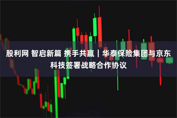 股利网 智启新篇 携手共赢｜华泰保险集团与京东科技签署战略合作协议